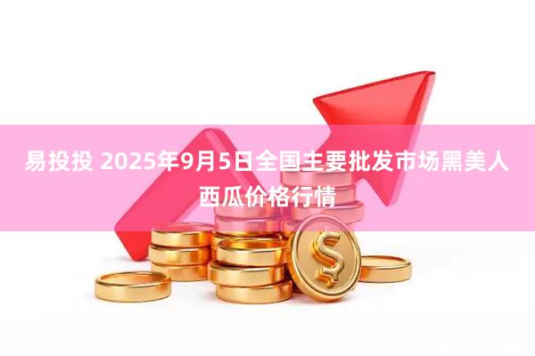 易投投 2025年9月5日全国主要批发市场黑美人西瓜价格行情