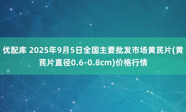 优配库 2025年9月5日全国主要批发市场黄芪片(黄芪片直径0.6-0.8cm)价格行情