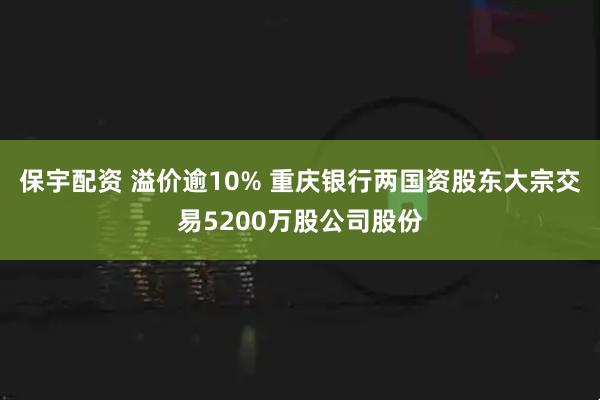 保宇配资 溢价逾10% 重庆银行两国资股东大宗交易5200万股公司股份