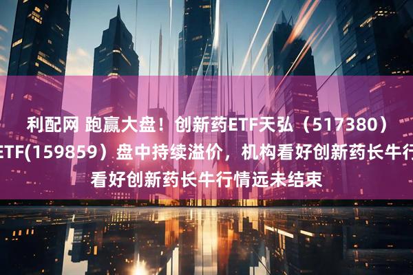 利配网 跑赢大盘！创新药ETF天弘（517380）、生物医药ETF(159859）盘中持续溢价，机构看好创新药长牛行情远未结束