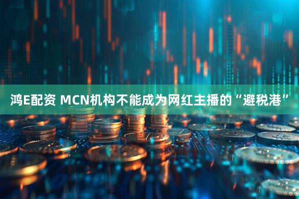 鸿E配资 MCN机构不能成为网红主播的“避税港”