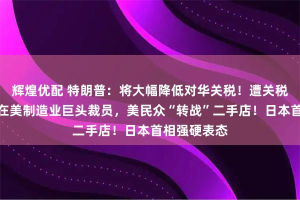 辉煌优配 特朗普：将大幅降低对华关税！遭关税冲击，多个在美制造业巨头裁员，美民众“转战”二手店！日本首相强硬表态