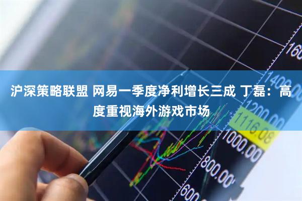 沪深策略联盟 网易一季度净利增长三成 丁磊：高度重视海外游戏市场