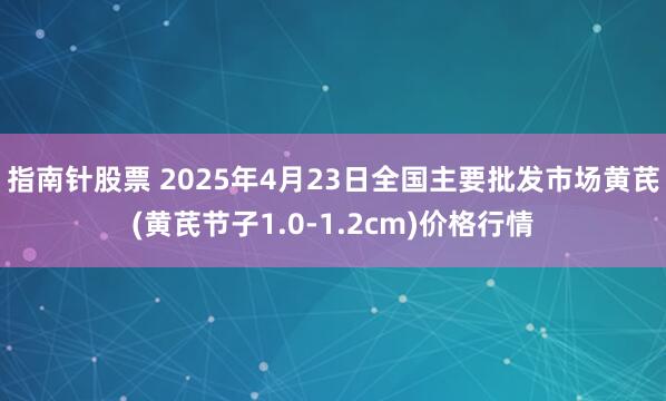 指南针股票 2025年4月23日全国主要批发市场黄芪(黄芪节子1.0-1.2cm)价格行情