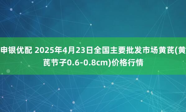 申银优配 2025年4月23日全国主要批发市场黄芪(黄芪节子0.6-0.8cm)价格行情