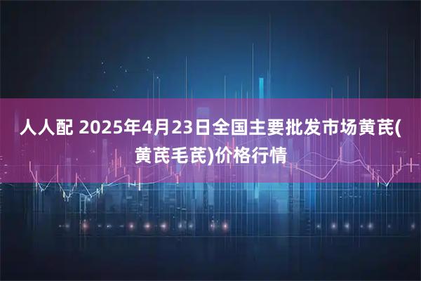 人人配 2025年4月23日全国主要批发市场黄芪(黄芪毛芪)价格行情