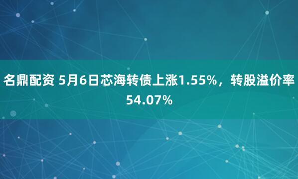 名鼎配资 5月6日芯海转债上涨1.55%，转股溢价率54.07%