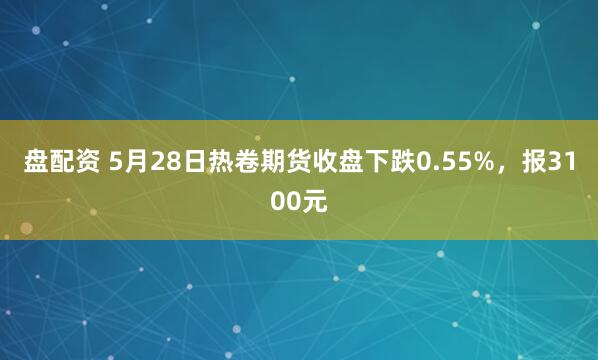 盘配资 5月28日热卷期货收盘下跌0.55%，报3100元