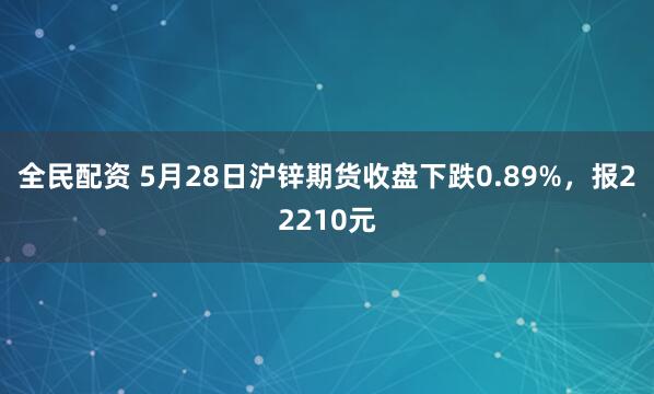 全民配资 5月28日沪锌期货收盘下跌0.89%，报22210元