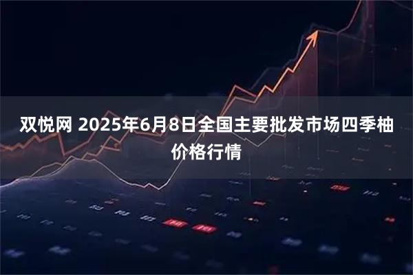 双悦网 2025年6月8日全国主要批发市场四季柚价格行情