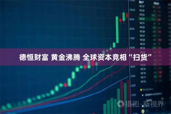 德恒财富 黄金沸腾 全球资本竞相“扫货”