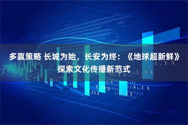 多赢策略 长城为始，长安为终：《地球超新鲜》探索文化传播新范式