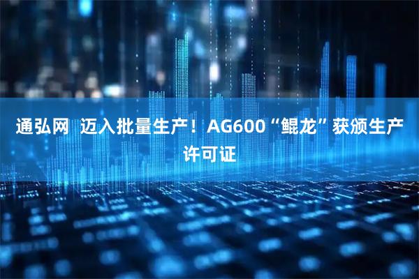 通弘网  迈入批量生产！AG600“鲲龙”获颁生产许可证