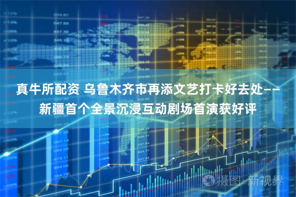 真牛所配资 乌鲁木齐市再添文艺打卡好去处——新疆首个全景沉浸互动剧场首演获好评