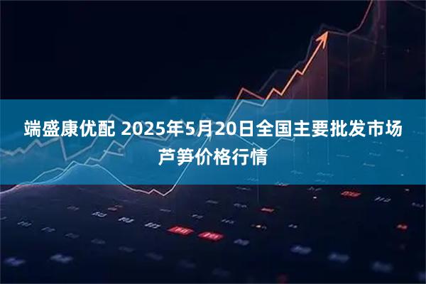 端盛康优配 2025年5月20日全国主要批发市场芦笋价格行情