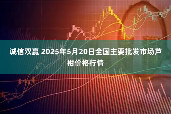 诚信双赢 2025年5月20日全国主要批发市场芦柑价格行情