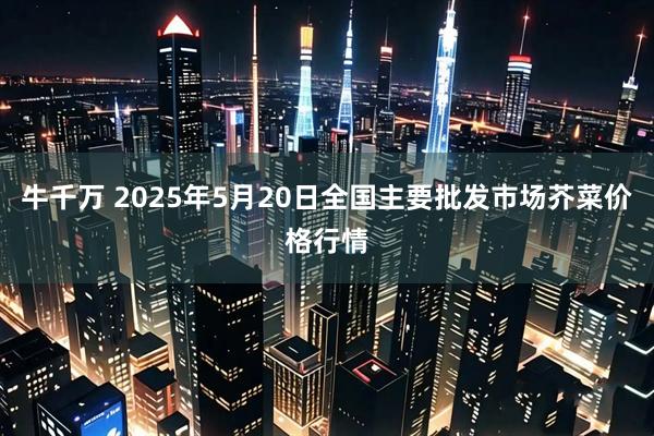 牛千万 2025年5月20日全国主要批发市场芥菜价格行情