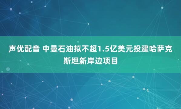 声优配音 中曼石油拟不超1.5亿美元投建哈萨克斯坦新岸边项目
