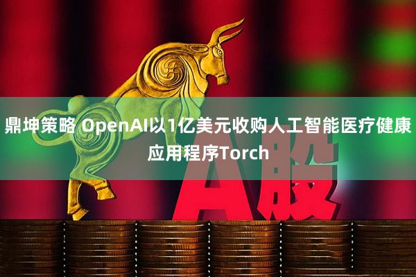 鼎坤策略 OpenAI以1亿美元收购人工智能医疗健康应用程序Torch