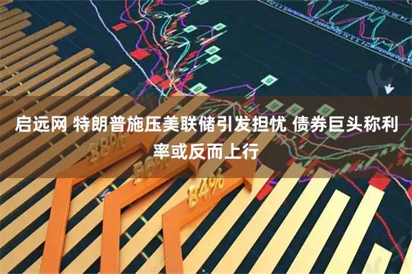 启远网 特朗普施压美联储引发担忧 债券巨头称利率或反而上行