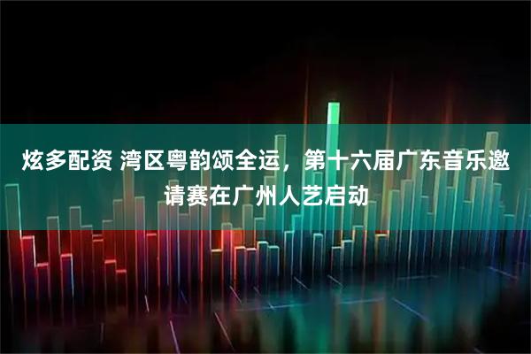 炫多配资 湾区粤韵颂全运，第十六届广东音乐邀请赛在广州人艺启动