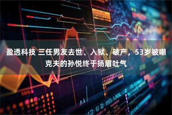 盈透科技 三任男友去世、入狱、破产，53岁被嘲克夫的孙悦终于扬眉吐气
