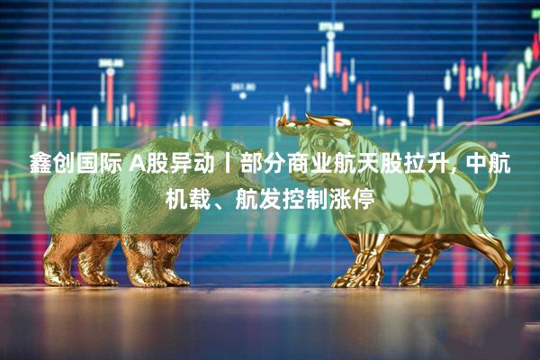 鑫创国际 A股异动丨部分商业航天股拉升, 中航机载、航发控制涨停
