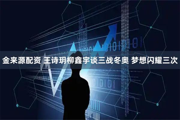 金来源配资 王诗玥柳鑫宇谈三战冬奥 梦想闪耀三次