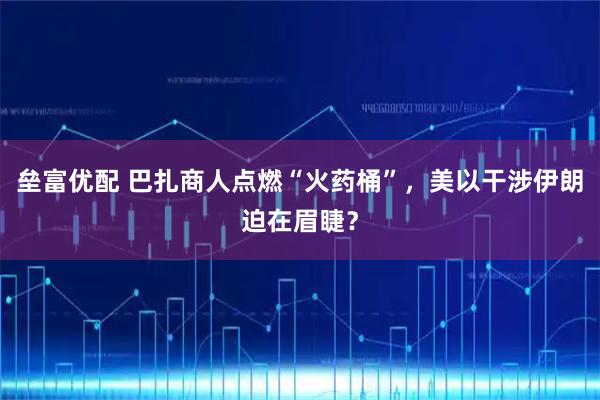 垒富优配 巴扎商人点燃“火药桶”，美以干涉伊朗迫在眉睫？