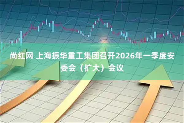 尚红网 上海振华重工集团召开2026年一季度安委会（扩大）会议