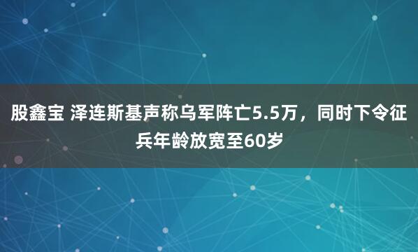 股鑫宝 泽连斯基声称乌军阵亡5.5万，同时下令征兵年龄放宽至60岁