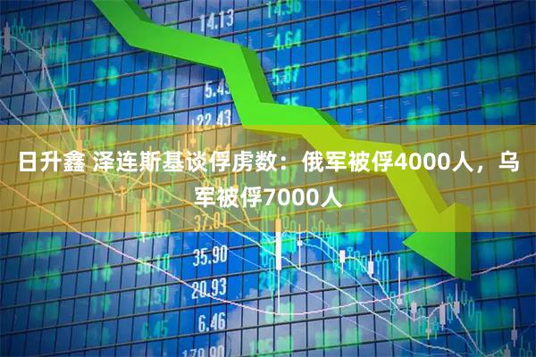 日升鑫 泽连斯基谈俘虏数:俄军被俘4000人,乌军被俘7000人