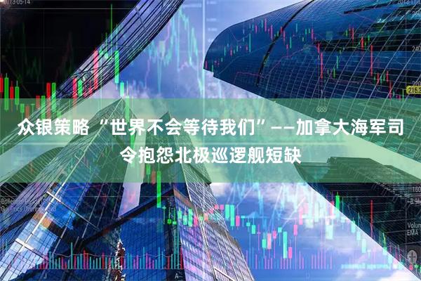 众银策略 “世界不会等待我们”——加拿大海军司令抱怨北极巡逻舰短缺
