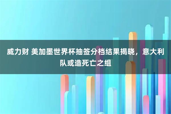 威力财 美加墨世界杯抽签分档结果揭晓,意大利队或造死亡之组