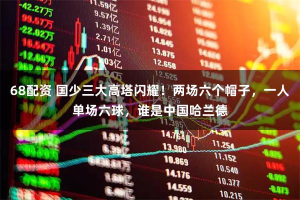 68配资 国少三大高塔闪耀！两场六个帽子，一人单场六球，谁是中国哈兰德