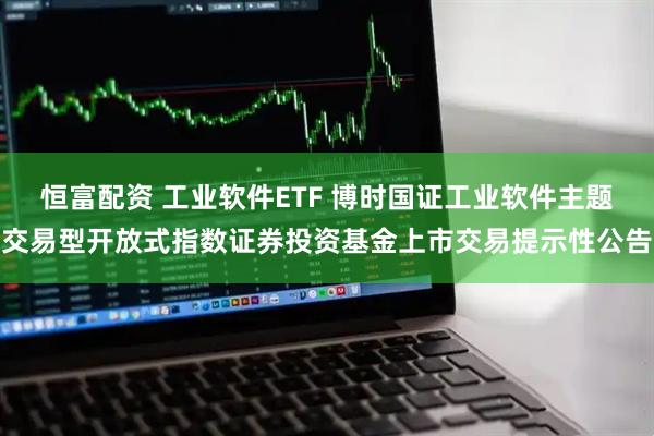 恒富配资 工业软件ETF 博时国证工业软件主题交易型开放式指数证券投资基金上市交易提示性公告