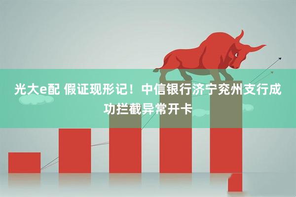 光大e配 假证现形记!中信银行济宁兖州支行成功拦截异常开卡