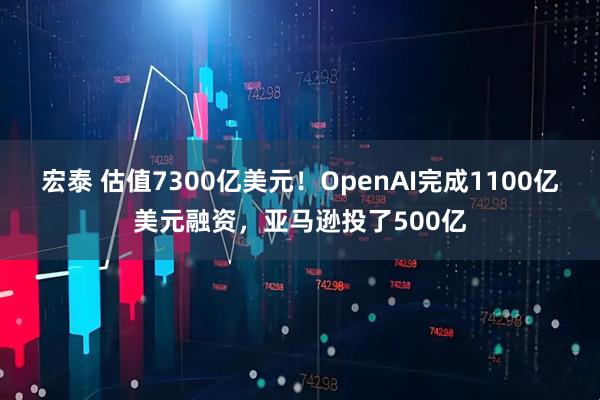 宏泰 估值7300亿美元！OpenAI完成1100亿美元融资，亚马逊投了500亿