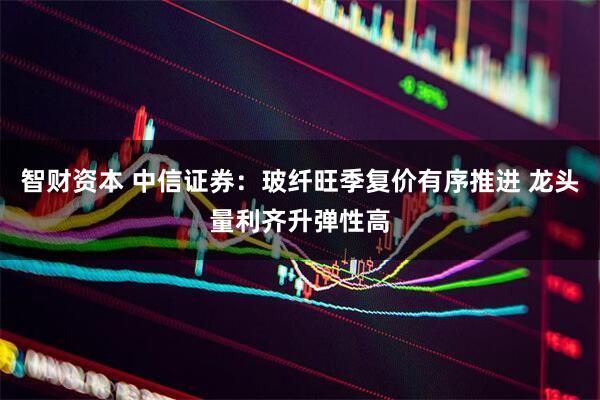 智财资本 中信证券：玻纤旺季复价有序推进 龙头量利齐升弹性高
