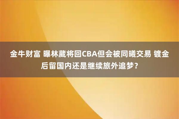 金牛财富 曝林葳将回CBA但会被同曦交易 镀金后留国内还是继续旅外追梦？