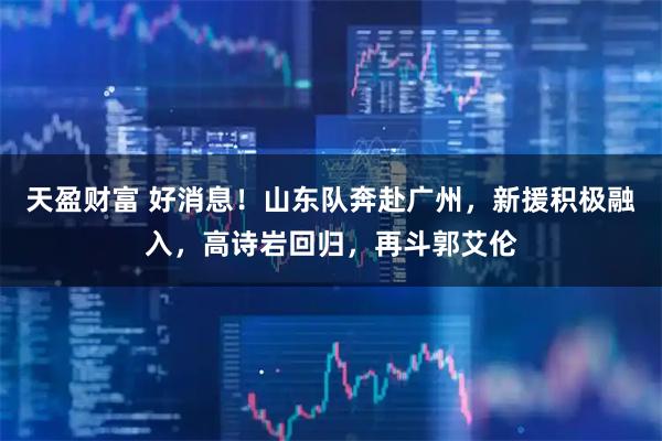 天盈财富 好消息！山东队奔赴广州，新援积极融入，高诗岩回归，再斗郭艾伦