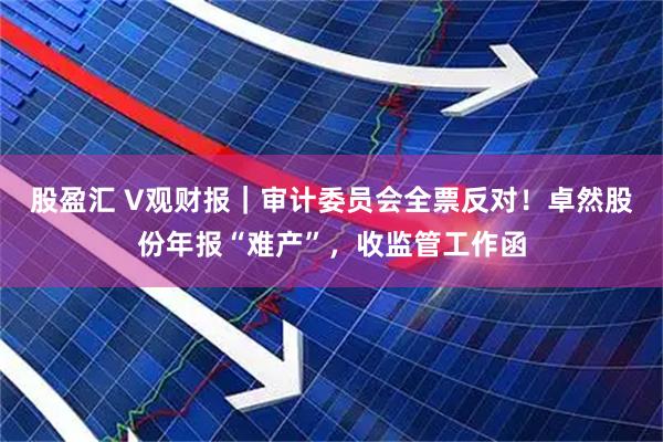 股盈汇 V观财报｜审计委员会全票反对！卓然股份年报“难产”，收监管工作函
