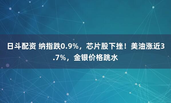 日斗配资 纳指跌0.9%，芯片股下挫！美油涨近3.7%，金银价格跳水