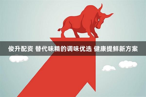 俊升配资 替代味精的调味优选 健康提鲜新方案