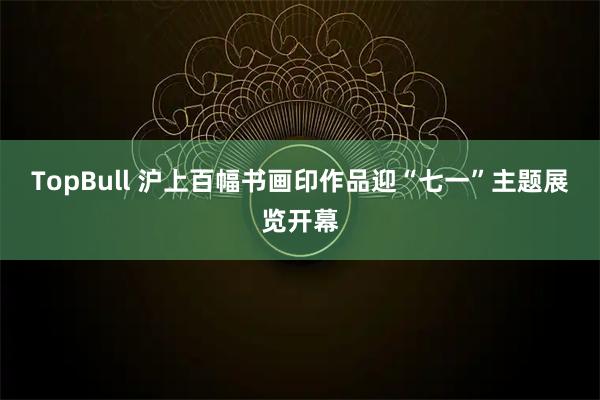 TopBull 沪上百幅书画印作品迎“七一”主题展览开幕