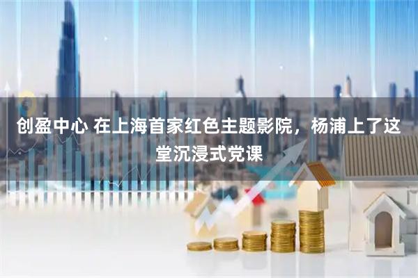 创盈中心 在上海首家红色主题影院，杨浦上了这堂沉浸式党课