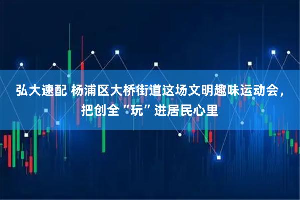 弘大速配 杨浦区大桥街道这场文明趣味运动会，把创全“玩”进居民心里