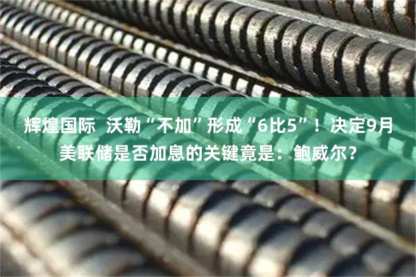 辉煌国际  沃勒“不加”形成“6比5”！决定9月美联储是否加息的关键竟是：鲍威尔？